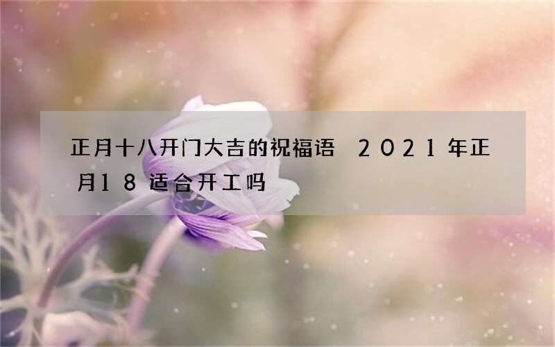 正月十八开门大吉的祝福语 2021年正月18适合开工吗